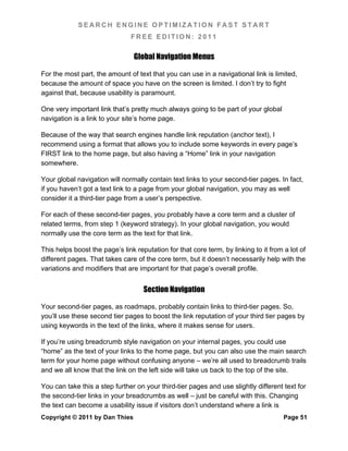 SEARCH ENGINE OPTIMIZATION FAST START
                               FREE EDITION: 2011

                                Global Navigation Menus

For the most part, the amount of text that you can use in a navigational link is limited,
because the amount of space you have on the screen is limited. I don’t try to fight
against that, because usability is paramount.

One very important link that’s pretty much always going to be part of your global
navigation is a link to your site’s home page.

Because of the way that search engines handle link reputation (anchor text), I
recommend using a format that allows you to include some keywords in every page’s
FIRST link to the home page, but also having a “Home” link in your navigation
somewhere.

Your global navigation will normally contain text links to your second-tier pages. In fact,
if you haven’t got a text link to a page from your global navigation, you may as well
consider it a third-tier page from a user’s perspective.

For each of these second-tier pages, you probably have a core term and a cluster of
related terms, from step 1 (keyword strategy). In your global navigation, you would
normally use the core term as the text for that link.

This helps boost the page’s link reputation for that core term, by linking to it from a lot of
different pages. That takes care of the core term, but it doesn’t necessarily help with the
variations and modifiers that are important for that page’s overall profile.


                                    Section Navigation

Your second-tier pages, as roadmaps, probably contain links to third-tier pages. So,
you’ll use these second tier pages to boost the link reputation of your third tier pages by
using keywords in the text of the links, where it makes sense for users.

If you’re using breadcrumb style navigation on your internal pages, you could use
“home” as the text of your links to the home page, but you can also use the main search
term for your home page without confusing anyone – we’re all used to breadcrumb trails
and we all know that the link on the left side will take us back to the top of the site.

You can take this a step further on your third-tier pages and use slightly different text for
the second-tier links in your breadcrumbs as well – just be careful with this. Changing
the text can become a usability issue if visitors don’t understand where a link is
Copyright © 2011 by Dan Thies                                                         Page 51
 