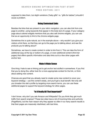 SEARCH ENGINE OPTIMIZATION FAST START
                               FREE EDITION: 2011

supposed to take them, but slight variations (“baby gifts” vs. “gifts for babies”) shouldn’t
cause a problem.


                                 Using Contextual Links

Besides the links that are present in your site’s navigation, you can also link from one
page to another, using keywords that appear in the body text of a page. If your category
page about colored widgets mentions that you also sell chrome widgets, you can use
that as an opportunity to link to the chrome widgets page.

Sometimes this is quite natural, as in the example above – why wouldn’t you give your
visitors a link there, so that they can go to the page you’re talking about, and see the
products you’re talking about?

Sometimes, we have to create content in order to link from it. This can take the form of
additional copy at the top or bottom of a page, or even additional content (third tier
pages) that offers specific information and also links out to a few other pages with
anchor text.


                                   Make It Make Sense

One thing I hate to see is linking just to get anchor text stuffed in somewhere. If you find
that you’re doing this, either look for a more appropriate context for the link, or think
about adding new content.

Chances are good that you already need to create some new content to cover your
keyword strategy – use this content wisely, and you’ll get a dual benefit. Not only will
you broaden the site’s profile by targeting more search terms, you can use these
additional pages to support the keyword strategy for other pages.


                            “Is It Really All That Important?”

I don’t know, why don’t you ask Amazon and Wikipedia? Do you think they get much
traffic from search engines? These two sites have a lot of incoming links and authority
(PageRank), but the main reason why they appear so often in so many search results is
that their pages are massively interlinked, with text links.




Copyright © 2011 by Dan Thies                                                        Page 52
 