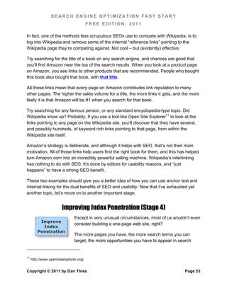 SEARCH ENGINE OPTIMIZATION FAST START
                                        FREE EDITION: 2011

In fact, one of the methods less scrupulous SEOs use to compete with Wikipedia, is to
log into Wikipedia and remove some of the internal “reference links” pointing to the
Wikipedia page they’re competing against. Not cool – but (evidently) effective.

Try searching for the title of a book on any search engine, and chances are good that
you’ll find Amazon near the top of the search results. When you look at a product page
on Amazon, you see links to other products that are recommended. People who bought
this book also bought that book, with that title.

All those links mean that every page on Amazon contributes link reputation to many
other pages. The higher the sales volume for a title, the more links it gets, and the more
likely it is that Amazon will be #1 when you search for that book.

Try searching for any famous person, or any standard encyclopedia-type topic. Did
Wikipedia show up? Probably. If you use a tool like Open Site Explorer11 to look at the
links pointing to any page on the Wikipedia site, you’ll discover that they have several,
and possibly hundreds, of keyword rich links pointing to that page, from within the
Wikipedia site itself.

Amazon’s strategy is deliberate, and although it helps with SEO, that’s not their main
motivation. All of those links help users find the right book for them, and this has helped
turn Amazon.com into an incredibly powerful selling machine. Wikipedia’s interlinking
has nothing to do with SEO. It’s done by editors for usability reasons, and “just
happens” to have a strong SEO benefit.

These two examples should give you a better idea of how you can use anchor text and
internal linking for the dual benefits of SEO and usability. Now that I’ve exhausted yet
another topic, let’s move on to another important stage.


                       Improving Index Penetration (Stage 4)
                               Except in very unusual circumstances, most of us wouldn’t even
          Improve
                               consider building a one-page web site, right?
           Index
         Penetration
                               The more pages you have, the more search terms you can
                               target, the more opportunities you have to appear in search


11
     http://www.opensiteexplorer.org/


Copyright © 2011 by Dan Thies                                                         Page 53
 