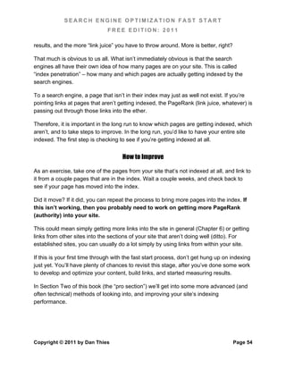 SEARCH ENGINE OPTIMIZATION FAST START
                               FREE EDITION: 2011

results, and the more “link juice” you have to throw around. More is better, right?

That much is obvious to us all. What isn’t immediately obvious is that the search
engines all have their own idea of how many pages are on your site. This is called
“index penetration” – how many and which pages are actually getting indexed by the
search engines.

To a search engine, a page that isn’t in their index may just as well not exist. If you’re
pointing links at pages that aren’t getting indexed, the PageRank (link juice, whatever) is
passing out through those links into the ether.

Therefore, it is important in the long run to know which pages are getting indexed, which
aren’t, and to take steps to improve. In the long run, you’d like to have your entire site
indexed. The first step is checking to see if you’re getting indexed at all.


                                      How to Improve

As an exercise, take one of the pages from your site that’s not indexed at all, and link to
it from a couple pages that are in the index. Wait a couple weeks, and check back to
see if your page has moved into the index.

Did it move? If it did, you can repeat the process to bring more pages into the index. If
this isn’t working, then you probably need to work on getting more PageRank
(authority) into your site.

This could mean simply getting more links into the site in general (Chapter 6) or getting
links from other sites into the sections of your site that aren’t doing well (ditto). For
established sites, you can usually do a lot simply by using links from within your site.

If this is your first time through with the fast start process, don’t get hung up on indexing
just yet. You’ll have plenty of chances to revisit this stage, after you’ve done some work
to develop and optimize your content, build links, and started measuring results.

In Section Two of this book (the “pro section”) we’ll get into some more advanced (and
often technical) methods of looking into, and improving your site’s indexing
performance.




Copyright © 2011 by Dan Thies                                                         Page 54
 