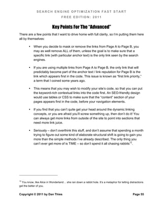 SEARCH ENGINE OPTIMIZATION FAST START
                                   FREE EDITION: 2011


                            Key Points For The “Advanced”
There are a few points that I want to drive home with full clarity, so I’m putting them here
all by themselves:

        •   When you decide to mask or remove the links from Page A to Page B, you
            may as well remove ALL of them, unless the goal is to make sure that a
            specific link (with particular anchor text) is the only link seen by the search
            engines.

        •   If you are using multiple links from Page A to Page B, the only link that will
            predictably become part of the anchor text / link reputation for Page B is the
            link which appears first in the code. This issue is known as “first link priority,”
            a term that I coined some years ago.

        •   This means that you may wish to modify your site’s code, so that you can put
            the keyword-rich contextual links into the code first. An SEO-friendly design
            would use tables or CSS to make sure that the “content” section of your
            pages appears first in the code, before your navigation elements.

        •   If you find that you can’t quite get your head around the dynamic linking
            concepts, or you are afraid you’ll screw something up, then don’t do it! You
            can always get more links from outside of the site to point into sections that
            need more link juice.

        •   Seriously – don’t overthink this stuff, and don’t assume that spending a month
            trying to figure out some kind of elaborate structural shift is going to gain you
            more than the simple methods I’ve already described. The only thing you
            can’t ever get more of is TIME – so don’t spend it all chasing rabbits12.




12
  You know, like Alice in Wonderland… she ran down a rabbit hole. It’s a metaphor for letting distractions
get the better of you.


Copyright © 2011 by Dan Thies                                                                    Page 55
 
