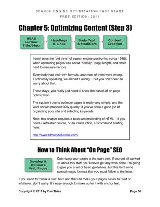 SEARCH ENGINE OPTIMIZATION FAST START
                              FREE EDITION: 2011



Chapter 5: Optimizing Content (Step 3)
     HEAD
                       Headings            Body Text             Content
   Section:
                        & Links            & Modifiers           Creation
  Title/Meta



          I don’t miss the “old days” of search engine positioning (circa 1998),
          when optimizing pages was about “density,” page length, and other
          hard to measure factors.

          Everybody had their own formula, and most of them were wrong.
          Technically speaking, we all had it wrong… but you don’t need to
          worry about that.

          These days, you really just need to know the basics of on page
          optimization.

          The system I use to optimize pages is really very simple, and the
          work should proceed fairly quickly, if you’ve done a good job of
          organizing your site and selecting keywords.

          Note: this chapter requires a basic understanding of HTML – if you
          need a refresher course, or an introduction, I recommend starting
          here:

          http://www.htmlcodetutorial.com/




             How to Think About “On Page” SEO
                           Optimizing your pages is the easy part. If you get all worked
       Develop &
                           up about this stuff, you’ll never get any work done. I’m going
        Optimize
       Web Pages           to give you a set of basic guidelines, but this isn’t some
                           special magic formula that you must follow to the letter.

If you need to “break a rule” here and there to make your pages easier to read or
whatever, don’t worry. It’s easy enough to make up for it with anchor text.

Copyright © 2011 by Dan Thies                                                      Page 56
 