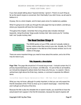 SEARCH ENGINE OPTIMIZATION FAST START
                               FREE EDITION: 2011

If you hear people talking about “keyword density,” ignore it. There’s no such thing as
far as the search engine is concerned. Don’t feel badly if you didn’t know, we all used to
believe in it.

Anyway, this is a short chapter, and it’s been years since it’s needed any updates.

What I’m going to do is walk you through the web page from top to bottom, and tell you
where your keywords will have the most impact.

Throughout this chapter, remember that a long phrase also includes individual
keywords. Using the phrase “large purple monkey hats” also covers you for “monkey
hats” and “purple monkey hats.”


                           The Head Section (Stage 1)
                         The HEAD section of your HTML code isn’t actually visible to
         HEAD            human visitors when they come to your site. Actually, the TITLE
       Section:
      Title/Meta         tag will appear in the title bar of the browser window, but it’s not
                         visible on the page.

There are some important things you need to know about this section, and a lot of this
may be news to you.


                             Title, Keywords, & Description

Page Title: The page title should be 5-10 words long at most. It should contain the 2-3
primary keyword/phrases you’ve chosen, and little else. It’s sort of like an ad headline,
so it should be designed to attract clicks from those who find you in a search. I like to
vertical bars (right above the Enter key), dashes, or commas to separate the different
items:

<title>Free Search Engine Optimization Book - SEO Fast Start ebook</title>

What you may not know, although it’s pretty important, is that you can only expect the
first 65 characters of the TITLE to show up on a search result page – more than that,
and it will get cut off some of the time.

Because the title is also the clickable link on search results, you would like to have the
actual search term appear in the first 65 characters, because the search engines will


Copyright © 2011 by Dan Thies                                                       Page 57
 