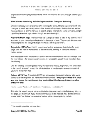 SEARCH ENGINE OPTIMIZATION FAST START
                                     FREE EDITION: 2011

display the matching keywords in bold, which will improve the click through rate for your
listing.

What’s better than being #1? Getting more clicks from your #1 listing!

When we already have a lot of top (#1) rankings for a site, I like to experiment with title
changes, to see if we can squeeze a little more traffic through. Believe it or not, we’ve
managed close to a 50% increase in search engine referrals for some keywords, simply
by writing better title tags – even though we were already #1.

Keywords META Tag: The keywords META tag is a waste of time in my opinion, but if
you want to, you can put your keywords for the page in here. You can put also common
misspelligns into the kewyords tag if you have a lot of spare time13.

Description META Tag: I highly recommend writing a separate description for every
page. Use the first 10 words or so to attract visitors, working in keywords where it
makes sense.

The description that’s displayed on search results also influences the click-through rate
for your listings – for longer search queries (4+ words) it’s usually more important than
the title tag.

Like the title tag, you only get so many characters to display. Right now, 155 characters
is the cut-off; you can’t expect the full description to be displayed on search results if
you have more than that.

Robots META Tag: The robots META tag is important; because it lets you take some
control over what spiders do. Here are some examples – the purpose here is to show
you how to use the robots meta tag, so don’t just blindly copy these examples
onto your site:

<meta name=”robots” content=”noindex, nofollow”>

This tells the search engine spider not to index this page, and not to follow any links on
the page. Do this ONLY if you don’t want the page to be indexed. You don’t ever need
to say “index” or “follow” because that’s what spiders already do, by default.



13
     You probably missed the joke here. Sorry.


Copyright © 2011 by Dan Thies                                                      Page 58
 