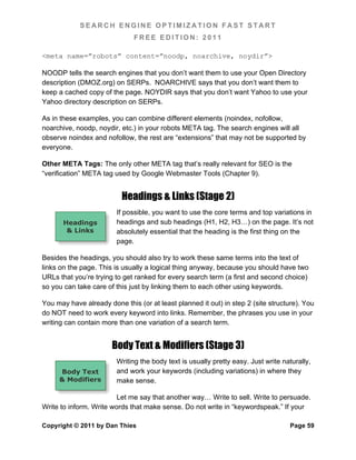 SEARCH ENGINE OPTIMIZATION FAST START
                              FREE EDITION: 2011

<meta name=”robots” content=”noodp, noarchive, noydir”>

NOODP tells the search engines that you don’t want them to use your Open Directory
description (DMOZ.org) on SERPs. NOARCHIVE says that you don’t want them to
keep a cached copy of the page. NOYDIR says that you don’t want Yahoo to use your
Yahoo directory description on SERPs.

As in these examples, you can combine different elements (noindex, nofollow,
noarchive, noodp, noydir, etc.) in your robots META tag. The search engines will all
observe noindex and nofollow, the rest are “extensions” that may not be supported by
everyone.

Other META Tags: The only other META tag that’s really relevant for SEO is the
“verification” META tag used by Google Webmaster Tools (Chapter 9).


                          Headings & Links (Stage 2)
                        If possible, you want to use the core terms and top variations in
       Headings         headings and sub headings (H1, H2, H3…) on the page. It’s not
        & Links         absolutely essential that the heading is the first thing on the
                        page.

Besides the headings, you should also try to work these same terms into the text of
links on the page. This is usually a logical thing anyway, because you should have two
URLs that you’re trying to get ranked for every search term (a first and second choice)
so you can take care of this just by linking them to each other using keywords.

You may have already done this (or at least planned it out) in step 2 (site structure). You
do NOT need to work every keyword into links. Remember, the phrases you use in your
writing can contain more than one variation of a search term.


                       Body Text & Modifiers (Stage 3)
                        Writing the body text is usually pretty easy. Just write naturally,
     Body Text          and work your keywords (including variations) in where they
     & Modifiers        make sense.

                         Let me say that another way… Write to sell. Write to persuade.
Write to inform. Write words that make sense. Do not write in “keywordspeak.” If your

Copyright © 2011 by Dan Thies                                                      Page 59
 
