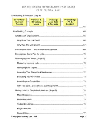 SEARCH ENGINE OPTIMIZATION FAST START
                                          FREE EDITION: 2011

Link Building & Promotion (Step 4)

   Inventory                     Vertical &                     Inviting:                    Promoting:
    Current                      Directory                     Link Bait                        PR &
     Assets                        Links                       & Targets                      Content
                                                                                                                       ........ 65	
  

  Link Building Concepts ............................................................................................... 65	
  

     What Search Engines Want .................................................................................... 66	
  

        Why Does This Link Exist? .................................................................................. 66	
  

        Why Was This Link Given? ................................................................................. 67	
  

     Authority and Trust… and an alternative approach ................................................. 69	
  

     Developing a Game Plan for Links .......................................................................... 70	
  

     Inventorying Your Assets (Stage 1) ........................................................................ 70	
  

        Measuring Incoming Links ................................................................................... 70	
  

        Identifying Link Targets ....................................................................................... 71	
  

        Assessing Your Strengths & Weaknesses .......................................................... 72	
  

        Evaluating Your Resources ................................................................................. 73	
  

        Assessing the Competition .................................................................................. 73	
  

        With That Said… Don’t Obsess over PageRank! ................................................ 74	
  

     Getting Listed In Directories & Verticals (Stage 2) .................................................. 74	
  

        Major Directories.................................................................................................. 74	
  

        Minor Directories.................................................................................................. 75	
  

        Vertical Directories............................................................................................... 76	
  

        Blogs & Forums ................................................................................................... 77	
  

        Content Sites ....................................................................................................... 77	
  
Copyright © 2011 by Dan Thies                                                                                            Page 7
 