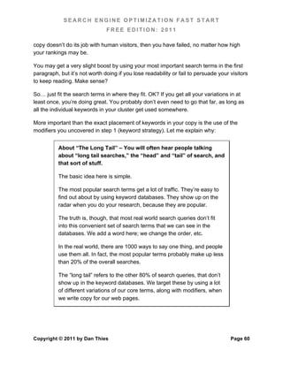 SEARCH ENGINE OPTIMIZATION FAST START
                               FREE EDITION: 2011

copy doesn’t do its job with human visitors, then you have failed, no matter how high
your rankings may be.

You may get a very slight boost by using your most important search terms in the first
paragraph, but it’s not worth doing if you lose readability or fail to persuade your visitors
to keep reading. Make sense?

So… just fit the search terms in where they fit. OK? If you get all your variations in at
least once, you’re doing great. You probably don’t even need to go that far, as long as
all the individual keywords in your cluster get used somewhere.

More important than the exact placement of keywords in your copy is the use of the
modifiers you uncovered in step 1 (keyword strategy). Let me explain why:


          About “The Long Tail” – You will often hear people talking
          about “long tail searches,” the “head” and “tail” of search, and
          that sort of stuff.

          The basic idea here is simple.

          The most popular search terms get a lot of traffic. They’re easy to
          find out about by using keyword databases. They show up on the
          radar when you do your research, because they are popular.

          The truth is, though, that most real world search queries don’t fit
          into this convenient set of search terms that we can see in the
          databases. We add a word here; we change the order, etc.

          In the real world, there are 1000 ways to say one thing, and people
          use them all. In fact, the most popular terms probably make up less
          than 20% of the overall searches.

          The “long tail” refers to the other 80% of search queries, that don’t
          show up in the keyword databases. We target these by using a lot
          of different variations of our core terms, along with modifiers, when
          we write copy for our web pages.




Copyright © 2011 by Dan Thies                                                        Page 60
 