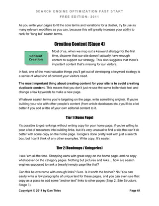 SEARCH ENGINE OPTIMIZATION FAST START
                                FREE EDITION: 2011

As you write your pages to fit the core terms and variations for a cluster, try to use as
many relevant modifiers as you can, because this will greatly increase your ability to
rank for “long tail” search terms.


                            Creating Content (Stage 4)
                          Most of us, when we map out a keyword strategy for the first
        Content           time, discover that our site doesn’t actually have enough
        Creation          content to support our strategy. This also suggests that there’s
                          important content that’s missing for our visitors.

In fact, one of the most valuable things you’ll get out of developing a keyword strategy is
a sense of what kind of content your visitors need.

The most important thing about creating content for your site is to avoid creating
duplicate content. This means that you don’t just re-use the same boilerplate text and
change a few keywords to make a new page.

Whatever search terms you’re targeting on the page, write something original. If you’re
building your site with other people’s content (from article databases etc.) you’ll do a lot
better if you add a little of your own editorial content to it.


                                     Tier 1 (Home Page)

It’s possible to get rankings without writing copy for your home page, if you’re willing to
pour a lot of resources into building links, but it’s very unusual to find a site that can’t do
better with some copy on the home page. Google’s done pretty well with just a search
box, but I can’t think of any other examples. Write copy. It’s easier.


                             Tier 2 (Roadmaps / Categories)

I see ‘em all the time. Shopping carts with great copy on the home page, and no copy
whatsoever on the category pages. Nothing but pictures and links… how are search
engines supposed to rank a (nearly) empty page like that?

Can this be overcome with enough links? Sure. Is it worth the bother? No! You can
easily write a few paragraphs of unique text for these pages, and you can even use that
copy as a place to add some ”anchor text” links to other pages (Step 2, Site Structure,
Stage 3).
Copyright © 2011 by Dan Thies                                                          Page 61
 