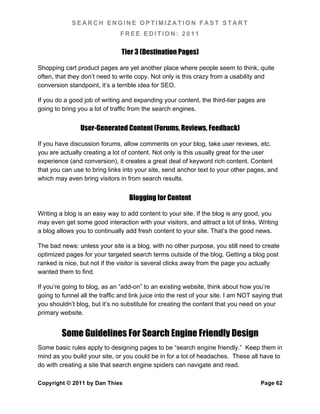 SEARCH ENGINE OPTIMIZATION FAST START
                                FREE EDITION: 2011

                                Tier 3 (Destination Pages)

Shopping cart product pages are yet another place where people seem to think, quite
often, that they don’t need to write copy. Not only is this crazy from a usability and
conversion standpoint, it’s a terrible idea for SEO.

If you do a good job of writing and expanding your content, the third-tier pages are
going to bring you a lot of traffic from the search engines.


                User-Generated Content (Forums, Reviews, Feedback)

If you have discussion forums, allow comments on your blog, take user reviews, etc.
you are actually creating a lot of content. Not only is this usually great for the user
experience (and conversion), it creates a great deal of keyword rich content. Content
that you can use to bring links into your site, send anchor text to your other pages, and
which may even bring visitors in from search results.


                                   Blogging for Content

Writing a blog is an easy way to add content to your site. If the blog is any good, you
may even get some good interaction with your visitors, and attract a lot of links. Writing
a blog allows you to continually add fresh content to your site. That’s the good news.

The bad news: unless your site is a blog, with no other purpose, you still need to create
optimized pages for your targeted search terms outside of the blog. Getting a blog post
ranked is nice, but not if the visitor is several clicks away from the page you actually
wanted them to find.

If you’re going to blog, as an “add-on” to an existing website, think about how you’re
going to funnel all the traffic and link juice into the rest of your site. I am NOT saying that
you shouldn’t blog, but it’s no substitute for creating the content that you need on your
primary website.


         Some Guidelines For Search Engine Friendly Design
Some basic rules apply to designing pages to be “search engine friendly.” Keep them in
mind as you build your site, or you could be in for a lot of headaches. These all have to
do with creating a site that search engine spiders can navigate and read.

Copyright © 2011 by Dan Thies                                                         Page 62
 