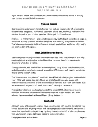 SEARCH ENGINE OPTIMIZATION FAST START
                               FREE EDITION: 2011

If you have to “break” one of these rules, you’ll need to sort out the details of making
your content accessible to the engines.


                                    Frames & iFrames

Search engine spiders don’t handle frames very well, so you’re better off avoiding the
use of frames altogether. If you must use them, create a NOFRAMES version of your
site that links all of your content together. Better yet, don’t use frames.

iFrames – or “inline frames” – are sometimes used by SEOs to put content on a page, in
a way that actually prevents the search engines from indexing that part of the content.
That’s because the content of the iFrame is actually loaded from a different URL, so it’s
not seen as part of the page.


                             Flash, QuickTime, Plug-Ins etc.

Search engines actually can read and index Flash web sites. The problem is that they
can’t really trust what they find in the Flash files, because there’s no easy way to
determine which text is visible.

Doing your entire web site in Flash is (in my opinion) crazy from a usability standpoint,
and although there are hacks to work around the SEO issues, we’ll have to save those
details for the support portal.

This doesn’t mean that you can’t use Flash, QuickTime, or other plug-ins selectively on
your HTML web pages. You can. There are a lot of cool things you can do with
embedded audio and video, or with the interactive elements that Flash can create. Just
because search engines don’t see it, that doesn’t mean you can’t use it.

The rapid development (and deployment) of the newer HTML5 technology in web
browsers means that the time will soon come when the “Flash debate” isn’t even
relevant, because nobody will need Flash. (Sorry, Adobe…)


                                        JavaScript

Although some of the search engines have experimented with reading JavaScript, you
should assume that anything you do with JavaScript is basically invisible. This doesn’t
mean that you should try to get tricky, by doing “sneaky redirects” to take people away
from your search-engine-optimized pages to somewhere else.
Copyright © 2011 by Dan Thies                                                       Page 63
 
