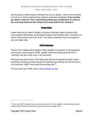 SEARCH ENGINE OPTIMIZATION FAST START
                                   FREE EDITION: 2011

As time goes on search engines will figure this out to a degree – which is why I’d rather
not “count on” search engines being unable to understand JavaScript. If you actually
do need to “count on” that, I recommend putting your JavaScript in an external
file, and using robots.txt (see Chapter 9) to keep spiders from reading it.


                                            Image Maps

Image maps can be useful in design on occasion (although modern browsers offer
many superior alternatives), but the search engines don’t all follow them, and there’s no
way to include anchor text in the “links.” You need an alternative form of navigation if
you use image maps.


                                          HTML Validation

There’s a lot of debate about whether HTML validation is important. In my experience,
running your code through an HTML validator will almost always generate a lot of
“warnings” that don’t mean much in the real world.

When you see actual “errors,” this might mean that you’ve forgotten to close a tag or
something, and this can create issues with spidering and indexing. My rule of thumb is
to fix the errors “ASAP” worry about the warnings later14.

You can check your HTML code at: http://validator.w3.org/




14
   If you’re an SEO consultant, you may not want to be so “lax” with validation, because Edward Lewis’
influential SEO Consultants Directory requires that your site validate 100%.


Copyright © 2011 by Dan Thies                                                                   Page 64
 