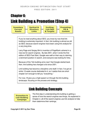 SEARCH ENGINE OPTIMIZATION FAST START
                             FREE EDITION: 2011


Chapter 6:
Link Building & Promotion (Step 4)
   Inventory           Vertical &            Inviting:           Promoting:
    Current            Directory            Link Bait               PR &
     Assets              Links              & Targets             Content



         If you’ve read anything about SEO, you know by now that link
         building is extremely important. In fact, link building is almost as old
         as SEO, because search engines have been using link analysis for
         a very long time.

         Larry Page and Sergey Brin’s invention of PageRank ushered in a
         new era for search engines. By late 2001, when I wrote the first
         edition of SEO Fast Start, Google was well on their way to claiming
         a dominant position in search, and everyone was looking for links.

         Because of the “link building arms race” that Google started back
         then, link building has changed a lot since 2001.

         Link building has become a discipline unto itself. In fact, I’ve got an
         entire 12-week course dedicated to it, so I realize that one short
         chapter isn’t enough to tell you “everything.”

         For now, I’ll give you a high-speed run through the link building
         landscape, focusing on the process and strategy.




                      Link Building Concepts
                           The first step in understanding link building is getting a
      Promotion &
                           sense of how the search engines see things. As explained in
      Link Building
        Campaign           Chapter 2, all of the search engines use link analysis to help
                           them determine their rankings.



Copyright © 2011 by Dan Thies                                                       Page 65
 
