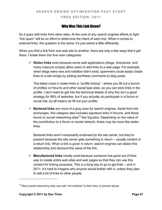SEARCH ENGINE OPTIMIZATION FAST START
                                      FREE EDITION: 2011

                                       Why Was This Link Given?

So it goes with links from other sites. At the core of any search engines efforts to fight
“link spam” will be an effort to determine the intent of each link. When it comes to
external links, the question is the same; it’s just asked a little differently.

When you find a link from one web site to another, there are only a few ways that it got
there. I break them into five main categories:

           Stolen links exist because some web applications (blogs, directories, and
            many insecure scripts) allow users to add links to a web page. For example,
            when blogs were new and nofollow didn’t exist, spammers could easily create
            links to a site simply by adding worthless comments to blog posts.

               The latest craze in stolen links is “profile linking” - where you fill out a bunch
               of profiles on forums and other social type sites, so you can stick links in the
               profile. I don’t want to get into the technical details of why this isn’t a good
               strategy for 99% of websites, but if you actually do participate in a forum or
               social site, by all means do fill out your profile.

           Bartered links are more of a gray area for search engines. Aside from link
            exchanges, this category also includes signature links in forums, and those
            found on social networking sites15 like Squidoo. Depending on the value of
            the contribution to a forum or social network, these may be more like stolen
            links.

               Bartered links aren’t necessarily endorsed by the site owner, but they’re
               present because the site owner gets something in return – usually content or
               a return link. When a link is given in return, search engines can detect this
               relationship and discount the value of the link.

           Manufactured links mostly exist because someone has gone out of their
            way to create entire web sites and web pages so that they can use this
            content for linking purposes. This is a long way to go to get links – and in
            2011, it’s hard to imagine why anyone would bother with it, unless they plan
            to sell a lot of links to other people.


15
     Many social networking sites now add “rel=nofollow” to their links, to prevent abuse


Copyright © 2011 by Dan Thies                                                               Page 67
 