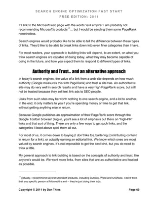 SEARCH ENGINE OPTIMIZATION FAST START
                                   FREE EDITION: 2011

If I link to the Microsoft web page with the words “evil empire” I am probably not
recommending Microsoft’s products17… but I would be sending them some PageRank
nonetheless.

Search engines would probably like to be able to tell the difference between these types
of links. They’d like to be able to break links down into even finer categories than I have.

For most readers, your approach to building links will depend, to an extent, on what you
think search engines are capable of doing today, what they may become capable of
doing in the future, and how you expect them to respond to different types of links.


           Authority and Trust… and an alternative approach
In today’s search engines, the value of a link from a web site depends on how much
authority (Google measures this with PageRank) and trust a site has. An authoritative
site may do very well in search results and have a very high PageRank score, but still
not be trusted because they sell text link ads to SEO people.

Links from such sites may be worth nothing to one search engine, and a lot to another.
In the end, it only matters to you if you’re spending money or time to get that link,
without getting anything else in return.

Because Google publishes an approximation of their PageRank score through the
Google Toolbar browser plug-in, you’ll see a lot of emphasis out there on “high-PR”
links and that sort of thing. There are only a few ways to get such links, and the
categories I listed above spell them all out.

For most of us, it comes down to buying (I don’t like to), bartering (contributing content
in return for a link), or actually earning an editorial link. We know which ones are most
valued by search engines. It’s not impossible to get the best kind, but you do need to
think a little.

My general approach to link building is based on the concepts of authority and trust, like
anyone’s would be. We want more links, from sites that are as authoritative and trusted
as possible.


17
  Actually, I recommend several Microsoft products, including Outlook, Word and OneNote. I don’t think
that any specific person at Microsoft is evil – they’re just doing their jobs.


Copyright © 2011 by Dan Thies                                                                 Page 69
 