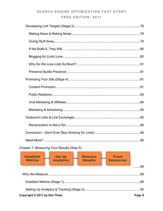 SEARCH ENGINE OPTIMIZATION FAST START
                                          FREE EDITION: 2011

     Developing Link Targets (Stage 3) .......................................................................... 78	
  

        Making News & Making Noise ............................................................................. 79	
  

        Giving Stuff Away ................................................................................................ 79	
  

        If We Build It, They Will… .................................................................................... 80	
  

        Blogging for (Link) Love ....................................................................................... 80	
  

        Why Do We Love Lists So Much? ....................................................................... 81	
  

        Presence Builds Presence .................................................................................. 81	
  

     Promoting Your Site (Stage 4) ................................................................................ 81	
  

        Content Promotion ............................................................................................... 81	
  

        Public Relations ................................................................................................... 83	
  

        Viral Marketing & Affiliates ................................................................................... 84	
  

        Marketing & Advertising ....................................................................................... 85	
  

     Outbound Links & Link Exchanges ......................................................................... 85	
  

        Reciprocation Is Not a Sin ................................................................................... 86	
  

     Conclusion – Don't Ever Stop Working On Links! ................................................... 86	
  

     Need More? ............................................................................................................ 86	
  

Chapter 7: Measuring Your Results (Step 5)

    Establish                      Set Up                       Measure                        Track
     Metrics                      Analytics                     Results                      Resources

                                                                                                                      ........ 88	
  

  Why We Measure ....................................................................................................... 88	
  

     Establish Metrics (Stage 1) ..................................................................................... 89	
  

     Setting Up Analytics & Tracking (Stage 2) .............................................................. 90	
  
Copyright © 2011 by Dan Thies                                                                                           Page 8
 