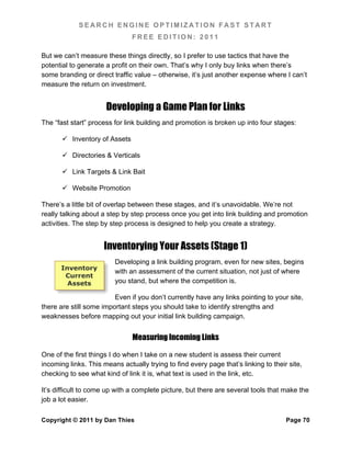 SEARCH ENGINE OPTIMIZATION FAST START
                               FREE EDITION: 2011

But we can’t measure these things directly, so I prefer to use tactics that have the
potential to generate a profit on their own. That’s why I only buy links when there’s
some branding or direct traffic value – otherwise, it’s just another expense where I can’t
measure the return on investment.


                      Developing a Game Plan for Links
The “fast start” process for link building and promotion is broken up into four stages:

        Inventory of Assets

        Directories & Verticals

        Link Targets & Link Bait

        Website Promotion

There’s a little bit of overlap between these stages, and it’s unavoidable. We’re not
really talking about a step by step process once you get into link building and promotion
activities. The step by step process is designed to help you create a strategy.


                     Inventorying Your Assets (Stage 1)
                         Developing a link building program, even for new sites, begins
      Inventory
                         with an assessment of the current situation, not just of where
       Current
        Assets           you stand, but where the competition is.

                         Even if you don’t currently have any links pointing to your site,
there are still some important steps you should take to identify strengths and
weaknesses before mapping out your initial link building campaign.


                               Measuring Incoming Links

One of the first things I do when I take on a new student is assess their current
incoming links. This means actually trying to find every page that’s linking to their site,
checking to see what kind of link it is, what text is used in the link, etc.

It’s difficult to come up with a complete picture, but there are several tools that make the
job a lot easier.

Copyright © 2011 by Dan Thies                                                        Page 70
 