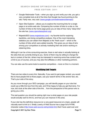 SEARCH ENGINE OPTIMIZATION FAST START
                               FREE EDITION: 2011

        Google Webmaster Tools – when you sign up and verify your site, you get a
         very complete look at all of the links that Google has found pointing to the
         site. Fairly new, very cool. (www.google.com/webmasters/sitemaps)

        Open Site Explorer – allows you to explore the incoming links for a single
         page or an entire web site. Comparing the number of links to a site vs. the
         number of links to the home page gives you an idea of how many “deep links”
         the site has. (www.opensiteexplorer.org)

        MajesticSEO (www.majesticseo.com) - my favorite tool for exploring
         backlinks, and doing competitive analysis. One of the most interesting
         statistics you can obtain from Majestic is the “fresh count” – which is the
         number of links which were added recently. This gives you an idea of who
         among your competitors is actively marketing their site and/or working on
         obtaining links.

Although it can be a time consuming exercise, there is real value in actually looking at
the sites that are currently linking to you. Some of them may be willing to change the
text or context of the link, others may be interested in receiving some free content (with
a link to you of course), and you may also find affiliates or other marketing partners.

You can also use the same tools to examine competitors – more on this in a moment.


                                 Identifying Link Targets

There are two sides to every link. Naturally, if you want to get pages ranked, you would
like to have people link to those pages, use your search terms in the anchor text, etc.
That’s your side of the story.

As you move through your SEO campaign, you will identify pages on your site that
could use a little link love from the web, and I’ll be happy to help you get that done. For
now, let’s look at the other side of the link… from the perspective of the person who is
giving you a link.

The real question you should be asking right now is what pages on your site people
would actually want to link to, and how you can improve in this area.

If your site has the definitive resource (or a very good resource) on a topic, people will
naturally want to link to it. Shelly Lowery of Web Source has a page full of HTML
character codes (http://www.web-source.net/symbols.htm) that I have used over and
Copyright © 2011 by Dan Thies                                                       Page 71
 