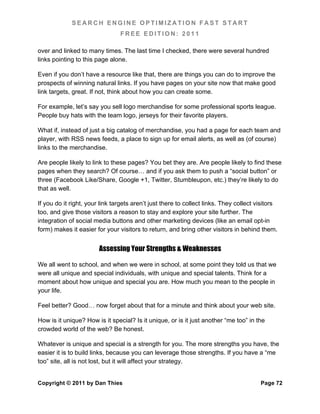 SEARCH ENGINE OPTIMIZATION FAST START
                                FREE EDITION: 2011

over and linked to many times. The last time I checked, there were several hundred
links pointing to this page alone.

Even if you don’t have a resource like that, there are things you can do to improve the
prospects of winning natural links. If you have pages on your site now that make good
link targets, great. If not, think about how you can create some.

For example, let’s say you sell logo merchandise for some professional sports league.
People buy hats with the team logo, jerseys for their favorite players.

What if, instead of just a big catalog of merchandise, you had a page for each team and
player, with RSS news feeds, a place to sign up for email alerts, as well as (of course)
links to the merchandise.

Are people likely to link to these pages? You bet they are. Are people likely to find these
pages when they search? Of course… and if you ask them to push a “social button” or
three (Facebook Like/Share, Google +1, Twitter, Stumbleupon, etc.) they’re likely to do
that as well.

If you do it right, your link targets aren’t just there to collect links. They collect visitors
too, and give those visitors a reason to stay and explore your site further. The
integration of social media buttons and other marketing devices (like an email opt-in
form) makes it easier for your visitors to return, and bring other visitors in behind them.


                        Assessing Your Strengths & Weaknesses

We all went to school, and when we were in school, at some point they told us that we
were all unique and special individuals, with unique and special talents. Think for a
moment about how unique and special you are. How much you mean to the people in
your life.

Feel better? Good… now forget about that for a minute and think about your web site.

How is it unique? How is it special? Is it unique, or is it just another “me too” in the
crowded world of the web? Be honest.

Whatever is unique and special is a strength for you. The more strengths you have, the
easier it is to build links, because you can leverage those strengths. If you have a “me
too” site, all is not lost, but it will affect your strategy.


Copyright © 2011 by Dan Thies                                                           Page 72
 