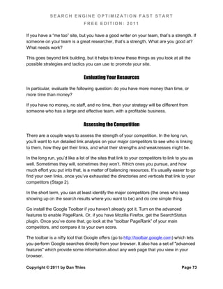 SEARCH ENGINE OPTIMIZATION FAST START
                               FREE EDITION: 2011

If you have a “me too” site, but you have a good writer on your team, that’s a strength. If
someone on your team is a great researcher, that’s a strength. What are you good at?
What needs work?

This goes beyond link building, but it helps to know these things as you look at all the
possible strategies and tactics you can use to promote your site.


                               Evaluating Your Resources

In particular, evaluate the following question: do you have more money than time, or
more time than money?

If you have no money, no staff, and no time, then your strategy will be different from
someone who has a large and effective team, with a profitable business.


                               Assessing the Competition

There are a couple ways to assess the strength of your competition. In the long run,
you’ll want to run detailed link analysis on your major competitors to see who is linking
to them, how they get their links, and what their strengths and weaknesses might be.

In the long run, you’d like a lot of the sites that link to your competitors to link to you as
well. Sometimes they will, sometimes they won’t. Which ones you pursue, and how
much effort you put into that, is a matter of balancing resources. It’s usually easier to go
find your own links, once you’ve exhausted the directories and verticals that link to your
competitors (Stage 2).

In the short term, you can at least identify the major competitors (the ones who keep
showing up on the search results where you want to be) and do one simple thing.

Go install the Google Toolbar if you haven’t already got it. Turn on the advanced
features to enable PageRank. Or, if you have Mozilla Firefox, get the SearchStatus
plugin. Once you’ve done that, go look at the “toolbar PageRank” of your main
competitors, and compare it to your own score.

The toolbar is a nifty tool that Google offers (go to http://toolbar.google.com) which lets
you perform Google searches directly from your browser. It also has a set of "advanced
features" which provide some information about any web page that you view in your
browser.

Copyright © 2011 by Dan Thies                                                         Page 73
 