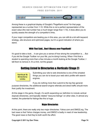 SEARCH ENGINE OPTIMIZATION FAST START
                               FREE EDITION: 2011




Among these is a graphical display of Google's "PageRank score" for that page,
represented as a number from 1-10. While this is not a perfect representation of the
exact value (the real number has a much larger range than 1-10), it does allow you to
quickly assess the strength of a competitor’s links.

If your major competitors are beating you in this area, you can still do a lot with keyword
strategy, site structure and optimized pages, but it’s a good indication of where you
stand.


                     With That Said… Don’t Obsess over PageRank!

It’s good to take a look… it can give you a sense of how strong the competition is…. But
if you let the Google Toolbar run your life, you’re doing it wrong. When I find that a
student is spending more than a few minutes a month looking at the Google Toolbar, I
tell them to remove it. It’s a hint, not the gospel.


           Getting Listed In Directories & Verticals (Stage 2)
                         Submitting your site to web directories is one of the simplest
      Vertical &
                         things you can do to boost your web site’s profile with search
      Directory
        Links            engines.

                         If you do nothing more than submit to the top few general-
purpose directories, the additional search engine referrals and direct traffic should more
than justify the investment.

At this stage in the game, though, it’s worth expanding our definition to include vertical
(topical) directories, and topically related “resource listings” on other sites. In almost any
market, the potential for listings like this is huge.


                                     Major Directories

At this point, there are really only two major directories: Yahoo.com and DMOZ.org. The
bad news is that Yahoo charges money, and DMOZ is badly in need of new leadership.
The good news is that they’re both worth the effort.

Copyright © 2011 by Dan Thies                                                        Page 74
 