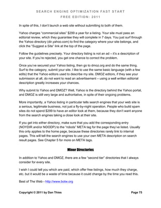 SEARCH ENGINE OPTIMIZATION FAST START
                               FREE EDITION: 2011

In spite of this, I don’t launch a web site without submitting to both of them.

Yahoo charges “commercial sites” $299 a year for a listing. Your site must pass an
editorial review, which they guarantee they will complete in 7 days. You just surf through
the Yahoo directory (dir.yahoo.com) to find the category where your site belongs, and
click the “Suggest a Site” link at the top of the page.

Follow the guidelines precisely. Your directory listing is not an ad – it’s a description of
your site. If you’re rejected, you get one chance to correct the problem.

Once you’ve secured your Yahoo listing, then go to dmoz.org and do the same thing.
Surf to the category, submit your site. I like to use the same basic language (with a few
edits) that the Yahoo editors used to describe my site. DMOZ editors, if they see your
submission at all, do not want to read an advertisement – using a well written editorial
description greatly increases your chances.

Why submit to Yahoo and DMOZ? Well, Yahoo is the directory behind the Yahoo portal,
and DMOZ is still very large and authoritative, in spite of their ongoing problems.

More importantly, a Yahoo listing in particular tells search engines that your web site is
a serious, legitimate business, not just a fly-by-night operation. People who build spam
sites do not spend $299 to have an editor look at them, because they don’t want anyone
from the search engines taking a close look at their site.

If you get into either directory, make sure that you add the corresponding entry
(NOYDIR and/or NOODP) to the “robots” META tag for the page they’ve listed. Usually
this only applies to the home page, because these directories rarely link to internal
pages. This will tell the search engines to use your own META description on search
result pages. See Chapter 5 for more on META tags.


                                     Minor Directories

In addition to Yahoo and DMOZ, there are a few “second tier” directories that I always
consider for every site.

I wish I could tell you which are paid, which offer free listings, how much they charge,
etc. but it would be a waste of time because it could change by the time you read this.

Best of The Web - http://www.botw.org


Copyright © 2011 by Dan Thies                                                        Page 75
 