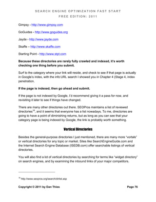 SEARCH ENGINE OPTIMIZATION FAST START
                                      FREE EDITION: 2011

Gimpsy - http://www.gimpsy.com

GoGuides - http://www.goguides.org

Jayde - http://www.jayde.com

Skaffe – http://www.skaffe.com

Starting Point - http://www.stpt.com

Because these directories are rarely fully crawled and indexed, it’s worth
checking one thing before you submit.

Surf to the category where your link will reside, and check to see if that page is actually
in Google’s index, with the info:URL search I showed you in Chapter 4 (Stage 4, index
penetration.

If the page is indexed, then go ahead and submit.

If the page is not indexed by Google, I’d recommend giving it a pass for now, and
revisiting it later to see if things have changed.

There are many other directories out there. SEOPros maintains a list of reviewed
directories18, and it seems that everyone has a list nowadays. To me, directories are
going to have a point of diminishing returns, but as long as you can see that your
category page is being indexed by Google, the link is probably worth something.


                                           Vertical Directories

Besides the general-purpose directories I just mentioned, there are many more “vortals”
or vertical directories for any topic or market. Sites like SearchEngineGuide.com and
the Internet Search Engine Database (ISEDB.com) offer searchable listings of vertical
directories.

You will also find a lot of vertical directories by searching for terms like “widget directory”
on search engines, and by examining the inbound links of your major competitors.




18
     http://www.seopros.org/search/dirlist.asp


Copyright © 2011 by Dan Thies                                                         Page 76
 