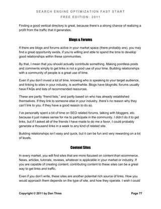 SEARCH ENGINE OPTIMIZATION FAST START
                               FREE EDITION: 2011

Finding a good vertical directory is great, because there’s a strong chance of realizing a
profit from the traffic that it generates.


                                     Blogs & Forums

If there are blogs and forums active in your market space (there probably are), you may
find a great opportunity exists, if you’re willing and able to spend the time to develop
good relationships within these communities.

By that, I mean that you should actually contribute something. Making pointless posts
and comments simply to get links is not a good use of your time. Building relationships
with a community of people is a great use of time.

Even if you don’t invest a lot of time, knowing who is speaking to your target audience,
and linking to sites in your industry, is worthwhile. Blogs have blogrolls; forums usually
have FAQs and lists of recommended resources.

These are partly “friend lists,” and partly based on who has already established
themselves. If they link to someone else in your industry, there’s no reason why they
can’t link to you, if they have a good reason to do so.

I’ve personally spent a bit of time on SEO related forums, talking with bloggers, etc.
because it just makes sense for me to participate in the community. I didn’t do it to get
links, but if I asked all of the friends I have made to do me a favor, I could probably
generate a thousand links in a week to any kind of related site.

Building relationships isn’t easy and quick, but it can be fun and very rewarding on a lot
of levels.


                                      Content Sites

In every market, you will find sites that are more focused on content than ecommerce.
News, articles, tutorials, reviews, whatever is applicable in your market or industry. If
you are capable of creating content, contributing content to these sites can be a great
way to get links and traffic.

Even if you don’t write, these sites are another potential rich source of links. How you
would approach them depends on the type of site, and how they operate. I wish I could


Copyright © 2011 by Dan Thies                                                      Page 77
 