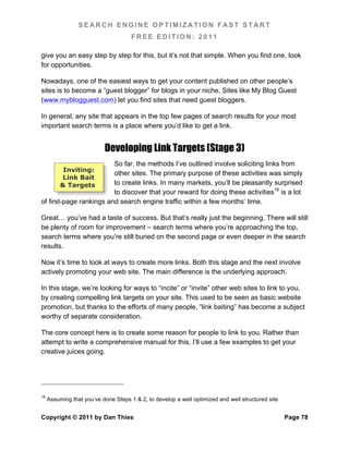 SEARCH ENGINE OPTIMIZATION FAST START
                                      FREE EDITION: 2011

give you an easy step by step for this, but it’s not that simple. When you find one, look
for opportunities.

Nowadays, one of the easiest ways to get your content published on other people’s
sites is to become a “guest blogger” for blogs in your niche. Sites like My Blog Guest
(www.myblogguest.com) let you find sites that need guest bloggers.

In general, any site that appears in the top few pages of search results for your most
important search terms is a place where you’d like to get a link.


                           Developing Link Targets (Stage 3)
                         So far, the methods I’ve outlined involve soliciting links from
           Inviting:
                         other sites. The primary purpose of these activities was simply
          Link Bait
          & Targets      to create links. In many markets, you’ll be pleasantly surprised
                         to discover that your reward for doing these activities19 is a lot
of first-page rankings and search engine traffic within a few months’ time.

Great… you’ve had a taste of success. But that’s really just the beginning. There will still
be plenty of room for improvement – search terms where you’re approaching the top,
search terms where you’re still buried on the second page or even deeper in the search
results.

Now it’s time to look at ways to create more links. Both this stage and the next involve
actively promoting your web site. The main difference is the underlying approach.

In this stage, we’re looking for ways to “incite” or “invite” other web sites to link to you,
by creating compelling link targets on your site. This used to be seen as basic website
promotion, but thanks to the efforts of many people, “link baiting” has become a subject
worthy of separate consideration.

The core concept here is to create some reason for people to link to you. Rather than
attempt to write a comprehensive manual for this, I’ll use a few examples to get your
creative juices going.




19
     Assuming that you’ve done Steps 1 & 2, to develop a well optimized and well structured site


Copyright © 2011 by Dan Thies                                                                      Page 78
 