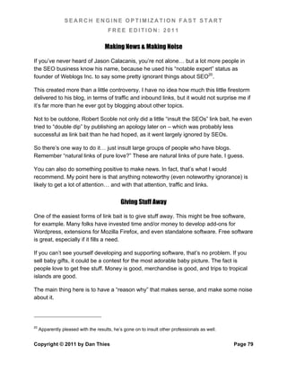 SEARCH ENGINE OPTIMIZATION FAST START
                                       FREE EDITION: 2011

                                     Making News & Making Noise

If you’ve never heard of Jason Calacanis, you’re not alone… but a lot more people in
the SEO business know his name, because he used his “notable expert” status as
founder of Weblogs Inc. to say some pretty ignorant things about SEO20.

This created more than a little controversy. I have no idea how much this little firestorm
delivered to his blog, in terms of traffic and inbound links, but it would not surprise me if
it’s far more than he ever got by blogging about other topics.

Not to be outdone, Robert Scoble not only did a little “insult the SEOs” link bait, he even
tried to “double dip” by publishing an apology later on – which was probably less
successful as link bait than he had hoped, as it went largely ignored by SEOs.

So there’s one way to do it… just insult large groups of people who have blogs.
Remember “natural links of pure love?” These are natural links of pure hate, I guess.

You can also do something positive to make news. In fact, that’s what I would
recommend. My point here is that anything noteworthy (even noteworthy ignorance) is
likely to get a lot of attention… and with that attention, traffic and links.


                                             Giving Stuff Away

One of the easiest forms of link bait is to give stuff away. This might be free software,
for example. Many folks have invested time and/or money to develop add-ons for
Wordpress, extensions for Mozilla Firefox, and even standalone software. Free software
is great, especially if it fills a need.

If you can’t see yourself developing and supporting software, that’s no problem. If you
sell baby gifts, it could be a contest for the most adorable baby picture. The fact is
people love to get free stuff. Money is good, merchandise is good, and trips to tropical
islands are good.

The main thing here is to have a “reason why” that makes sense, and make some noise
about it.




20
     Apparently pleased with the results, he’s gone on to insult other professionals as well.


Copyright © 2011 by Dan Thies                                                                   Page 79
 