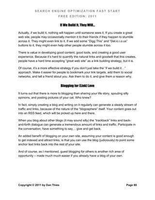 SEARCH ENGINE OPTIMIZATION FAST START
                               FREE EDITION: 2011

                                 If We Build It, They Will…

Actually, if we build it, nothing will happen until someone sees it. If you create a great
web site, people may occasionally mention it to their friends if they happen to stumble
across it. They might even link to it. If we add some “Digg This” and “Del.ic.i.o.us”
buttons to it, they might even help other people stumble across it too.

There is value in developing good content, good tools, and creating a good user
experience. Because it’s hard to quantify the natural links and goodwill that this creates,
people have a hard time accepting “great web site” as a link building strategy, but it is.

Of course, it’s a more effective strategy if you don’t just take the “if we build it…”
approach. Make it easier for people to bookmark your link targets, add them to social
networks, and tell a friend about you. Ask them to do it, and give them a reason why.


                                 Blogging for (Link) Love

It turns out that there is more to blogging than sharing your life story, spouting silly
opinions, and posting pictures of your cat. Who knew?

In fact, simply creating a blog and writing on it regularly can generate a steady stream of
traffic and links, because of the nature of the “blogosphere” itself. Your content goes out
into an RSS feed, which will be picked up here and there.

When you blog about other blogs (it may sound silly) the “trackback” links and back-
and-forth dialogue can generate a tremendous amount of links and traffic. Participate in
the conversation, have something to say… give and get back.

An added benefit of blogging on your own site, assuming your content is good enough
to get indexed and attract links, is that you can use the blog (judiciously) to point some
anchor text links back into the rest of your site.

And of course, as I mentioned, guest blogging for others is another rich area of
opportunity – made much much easier if you already have a blog of your own.




Copyright © 2011 by Dan Thies                                                         Page 80
 