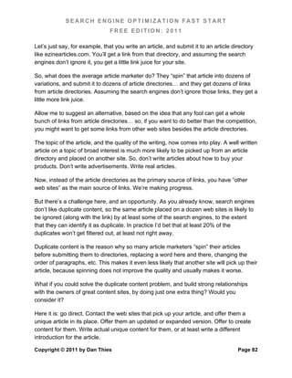 SEARCH ENGINE OPTIMIZATION FAST START
                                FREE EDITION: 2011

Let’s just say, for example, that you write an article, and submit it to an article directory
like ezinearticles.com. You’ll get a link from that directory, and assuming the search
engines don’t ignore it, you get a little link juice for your site.

So, what does the average article marketer do? They “spin” that article into dozens of
variations, and submit it to dozens of article directories… and they get dozens of links
from article directories. Assuming the search engines don’t ignore those links, they get a
little more link juice.

Allow me to suggest an alternative, based on the idea that any fool can get a whole
bunch of links from article directories… so, if you want to do better than the competition,
you might want to get some links from other web sites besides the article directories.

The topic of the article, and the quality of the writing, now comes into play. A well written
article on a topic of broad interest is much more likely to be picked up from an article
directory and placed on another site. So, don’t write articles about how to buy your
products. Don’t write advertisements. Write real articles.

Now, instead of the article directories as the primary source of links, you have “other
web sites” as the main source of links. We’re making progress.

But there’s a challenge here, and an opportunity. As you already know, search engines
don’t like duplicate content, so the same article placed on a dozen web sites is likely to
be ignored (along with the link) by at least some of the search engines, to the extent
that they can identify it as duplicate. In practice I’d bet that at least 20% of the
duplicates won’t get filtered out, at least not right away.

Duplicate content is the reason why so many article marketers “spin” their articles
before submitting them to directories, replacing a word here and there, changing the
order of paragraphs, etc. This makes it even less likely that another site will pick up their
article, because spinning does not improve the quality and usually makes it worse.

What if you could solve the duplicate content problem, and build strong relationships
with the owners of great content sites, by doing just one extra thing? Would you
consider it?

Here it is: go direct. Contact the web sites that pick up your article, and offer them a
unique article in its place. Offer them an updated or expanded version. Offer to create
content for them. Write actual unique content for them, or at least write a different
introduction for the article.

Copyright © 2011 by Dan Thies                                                         Page 82
 