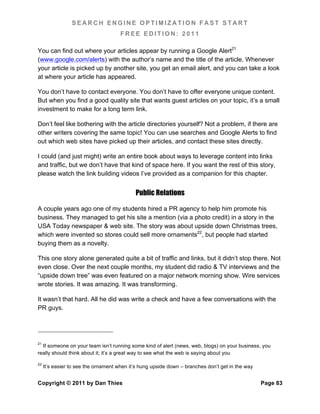 SEARCH ENGINE OPTIMIZATION FAST START
                                      FREE EDITION: 2011

You can find out where your articles appear by running a Google Alert21
(www.google.com/alerts) with the author’s name and the title of the article. Whenever
your article is picked up by another site, you get an email alert, and you can take a look
at where your article has appeared.

You don’t have to contact everyone. You don’t have to offer everyone unique content.
But when you find a good quality site that wants guest articles on your topic, it’s a small
investment to make for a long term link.

Don’t feel like bothering with the article directories yourself? Not a problem, if there are
other writers covering the same topic! You can use searches and Google Alerts to find
out which web sites have picked up their articles, and contact these sites directly.

I could (and just might) write an entire book about ways to leverage content into links
and traffic, but we don’t have that kind of space here. If you want the rest of this story,
please watch the link building videos I’ve provided as a companion for this chapter.


                                            Public Relations

A couple years ago one of my students hired a PR agency to help him promote his
business. They managed to get his site a mention (via a photo credit) in a story in the
USA Today newspaper & web site. The story was about upside down Christmas trees,
which were invented so stores could sell more ornaments22, but people had started
buying them as a novelty.

This one story alone generated quite a bit of traffic and links, but it didn’t stop there. Not
even close. Over the next couple months, my student did radio & TV interviews and the
“upside down tree” was even featured on a major network morning show. Wire services
wrote stories. It was amazing. It was transforming.

It wasn’t that hard. All he did was write a check and have a few conversations with the
PR guys.




21
  If someone on your team isn’t running some kind of alert (news, web, blogs) on your business, you
really should think about it; it’s a great way to see what the web is saying about you

22
     It’s easier to see the ornament when it’s hung upside down – branches don’t get in the way


Copyright © 2011 by Dan Thies                                                                     Page 83
 