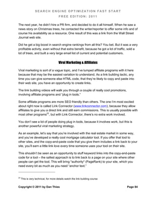SEARCH ENGINE OPTIMIZATION FAST START
                                       FREE EDITION: 2011

The next year, he didn’t hire a PR firm, and decided to do it all himself. When he saw a
news story on Christmas trees, he contacted the writer/reporter to offer some info and of
course his availability as a resource. One result of this was a link from the Wall Street
Journal web site.

Did he get a big boost in search engine rankings from all this? You bet. But it was a very
profitable activity, even without that extra benefit, because he got a lot of traffic, sold a
lot of trees, and built a very large email list of current and potential customers.


                                       Viral Marketing & Affiliates

Viral marketing is sort of a vague topic, and I’ve lumped affiliate programs with it here
because that may be the easiest variation to understand. As a link building tactic, any
time you can give someone else HTML code, that they’re likely to copy and paste into
their web site, you have an opportunity to create links.

The link building videos will walk you through a couple of really cool promotions,
involving affiliate programs and “plug in tools.”

Some affiliate programs are more SEO friendly than others. The one I’m most excited
about right now is called Link Connector (www.linkconnector.com), because they allow
affiliates to give you a direct link and still earn commissions. This is usually possible with
most other programs23, but with Link Connector, there’s no extra work involved.

You don’t see a lot of people doing plug in tools, because it involves work, but this is
another powerful viral marketing strategy.

As an example, let’s say that you’re involved with the real estate market in some way,
and you’ve developed a really cool mortgage calculator tool. If you offer that tool to
other sites, and the copy-and-paste code that you give them includes a link back to your
site, you’ll earn a little link love every time someone uses your tool on their site.

This shouldn’t be seen as an opportunity to stuff keyword links into the copy-and-paste
code for a tool – the safest approach is to link back to a page on your site where other
people can get the tool. This will bring *authority* (PageRank) to your site, which you
need every bit as much as you need “anchor text.”


23
     This is very technical, for more details watch the link building course


Copyright © 2011 by Dan Thies                                                        Page 84
 