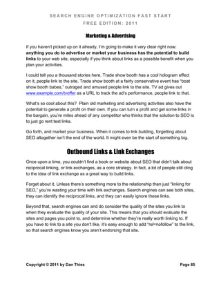 SEARCH ENGINE OPTIMIZATION FAST START
                                FREE EDITION: 2011

                                  Marketing & Advertising

If you haven’t picked up on it already, I’m going to make it very clear right now:
anything you do to advertise or market your business has the potential to build
links to your web site, especially if you think about links as a possible benefit when you
plan your activities.

I could tell you a thousand stories here. Trade show booth has a cool hologram effect
on it, people link to the site. Trade show booth at a fairly conservative event has “boat
show booth babes,” outraged and amused people link to the site. TV ad gives out
www.example.com/tvoffer as a URL to track the ad’s performance, people link to that.

What’s so cool about this? Plain old marketing and advertising activities also have the
potential to generate a profit on their own. If you can turn a profit and get some links in
the bargain, you’re miles ahead of any competitor who thinks that the solution to SEO is
to just go rent text links.

Go forth, and market your business. When it comes to link building, forgetting about
SEO altogether isn’t the end of the world. It might even be the start of something big.


                       Outbound Links & Link Exchanges
Once upon a time, you couldn’t find a book or website about SEO that didn’t talk about
reciprocal linking, or link exchanges, as a core strategy. In fact, a lot of people still cling
to the idea of link exchange as a great way to build links.

Forget about it. Unless there’s something more to the relationship than just “linking for
SEO,” you’re wasting your time with link exchanges. Search engines can see both sites,
they can identify the reciprocal links, and they can easily ignore these links.

Beyond that, search engines can and do consider the quality of the sites you link to
when they evaluate the quality of your site. This means that you should evaluate the
sites and pages you point to, and determine whether they’re really worth linking to. If
you have to link to a site you don’t like, it’s easy enough to add “rel=nofollow” to the link,
so that search engines know you aren’t endorsing that site.




Copyright © 2011 by Dan Thies                                                          Page 85
 