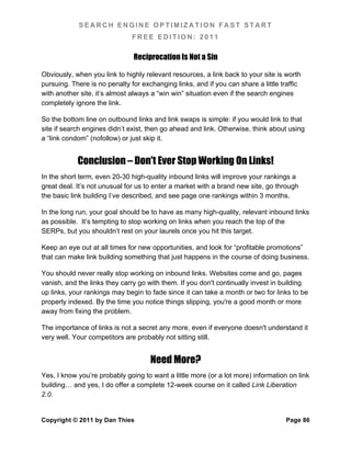 SEARCH ENGINE OPTIMIZATION FAST START
                               FREE EDITION: 2011

                               Reciprocation Is Not a Sin

Obviously, when you link to highly relevant resources, a link back to your site is worth
pursuing. There is no penalty for exchanging links, and if you can share a little traffic
with another site, it’s almost always a “win win” situation even if the search engines
completely ignore the link.

So the bottom line on outbound links and link swaps is simple: if you would link to that
site if search engines didn’t exist, then go ahead and link. Otherwise, think about using
a “link condom” (nofollow) or just skip it.


            Conclusion – Don't Ever Stop Working On Links!
In the short term, even 20-30 high-quality inbound links will improve your rankings a
great deal. It’s not unusual for us to enter a market with a brand new site, go through
the basic link building I’ve described, and see page one rankings within 3 months.

In the long run, your goal should be to have as many high-quality, relevant inbound links
as possible. It’s tempting to stop working on links when you reach the top of the
SERPs, but you shouldn’t rest on your laurels once you hit this target.

Keep an eye out at all times for new opportunities, and look for “profitable promotions”
that can make link building something that just happens in the course of doing business.

You should never really stop working on inbound links. Websites come and go, pages
vanish, and the links they carry go with them. If you don't continually invest in building
up links, your rankings may begin to fade since it can take a month or two for links to be
properly indexed. By the time you notice things slipping, you're a good month or more
away from fixing the problem.

The importance of links is not a secret any more, even if everyone doesn't understand it
very well. Your competitors are probably not sitting still.


                                     Need More?
Yes, I know you’re probably going to want a little more (or a lot more) information on link
building… and yes, I do offer a complete 12-week course on it called Link Liberation
2.0.


Copyright © 2011 by Dan Thies                                                      Page 86
 