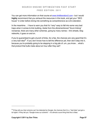 SEARCH ENGINE OPTIMIZATION FAST START
                                     FREE EDITION: 2011

You can get more information on that course at www.linkliberation2.com - but I would
highly recommend that you exhaust the resources in this book, and get your “SEO
house” in order before diving into something as comprehensive as Link Liberation.

In the meantime… I have to warn you that it’s *very* easy to fall into some very bad
traps when it comes to link building. Aside from the aforementioned “forum linking”
nonsense, there are many other schemes, going by many names – link wheels, blog
networks, it goes on and on.

If you’re guaranteed to get a bunch of links, for a fee, the chances are very good that it’s
a very bad idea24. If you don’t know how to tell the difference yet, then don’t step into it,
because you’re probably going to be stepping in a big pile of, um, you know… what’s
that product that bulls make about an hour after they eat?




24
   If they tell you their scheme can’t be detected by Google, the chances that it’s a “bad idea” just got a
lot hgher. If they tell you “Google loves our scheme” – it’s almost a sure thing that this is false.


Copyright © 2011 by Dan Thies                                                                       Page 87
 