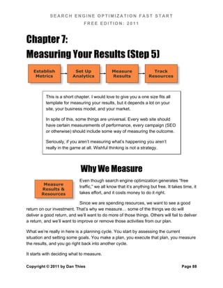 SEARCH ENGINE OPTIMIZATION FAST START
                               FREE EDITION: 2011



Chapter 7:
Measuring Your Results (Step 5)
   Establish              Set Up               Measure                 Track
    Metrics              Analytics             Results               Resources




          This is a short chapter. I would love to give you a one size fits all
          template for measuring your results, but it depends a lot on your
          site, your business model, and your market.

          In spite of this, some things are universal. Every web site should
          have certain measurements of performance, every campaign (SEO
          or otherwise) should include some way of measuring the outcome.

          Seriously, if you aren’t measuring what’s happening you aren’t
          really in the game at all. Wishful thinking is not a strategy.




                             Why We Measure
                             Even though search engine optimization generates “free
         Measure
                             traffic,” we all know that it’s anything but free. It takes time, it
        Results &
        Resources            takes effort, and it costs money to do it right.

                             Since we are spending resources, we want to see a good
return on our investment. That’s why we measure… some of the things we do will
deliver a good return, and we’ll want to do more of those things. Others will fail to deliver
a return, and we’ll want to improve or remove those activities from our plan.

What we’re really in here is a planning cycle. You start by assessing the current
situation and setting some goals. You make a plan, you execute that plan, you measure
the results, and you go right back into another cycle.

It starts with deciding what to measure.

Copyright © 2011 by Dan Thies                                                           Page 88
 