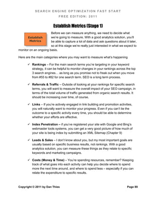 SEARCH ENGINE OPTIMIZATION FAST START
                              FREE EDITION: 2011


                          Establish Metrics (Stage 1)
                       Before we can measure anything, we need to decide what
      Establish        we’re going to measure. With a good analytics solution, you’ll
        Metrics        be able to capture a lot of data and ask questions about it later,
                       so at this stage we’re really just interested in what we expect to
monitor on an ongoing basis.

Here are the main categories where you may want to measure what’s happening

       Rankings – For the main search terms you’re targeting in your keyword
        strategy, it can be helpful to monitor changes in your rankings across the top
        3 search engines… as long as you promise not to freak out when you move
        from #55 to #82 for one search term. SEO is a long term process.

       Referrals & Traffic – Outside of looking at your rankings for specific search
        terms, you will want to measure the overall impact of your SEO campaign, in
        terms of the total volume of traffic generated from organic search results. It
        should be increasing over time, of course.

       Links – If you’re actively engaged in link building and promotion activities,
        you will naturally want to monitor your progress. Even if you can’t tie the
        outcome to a specific activity every time, you should be able to determine
        whether your efforts are effective.

       Index Penetration – if you’ve registered your site with Google and Bing’s
        webmaster tools systems, you can get a very good picture of how much of
        your site is being index by submitting an XML Sitemap (Chapter 9)

       Leads & Sales – I don’t know about you, but my most important goals are
        usually based on specific business results, not rankings. With a good
        analytics solution, you can measure these things as they relate to specific
        keywords and marketing campaigns.

       Costs (Money & Time) – You’re spending resources, remember? Keeping
        track of what goes into each activity can help you decide where to spend
        more the next time around, and where to spend less – especially if you can
        relate the expenditure to specific results.



Copyright © 2011 by Dan Thies                                                    Page 89
 