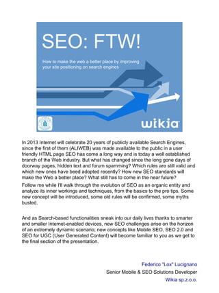 SEO: FTW!
How to make the web a better place by improving
your site positioning on search engines
In 2013 Internet will celebrate 20 years of publicly available Search Engines,
since the first of them (ALIWEB) was made available to the public in a user
friendly HTML page SEO has come a long way and is today a well established
branch of the Web industry. But what has changed since the long gone days of
doorway pages, hidden text and forum spamming? Which rules are still valid and
which new ones have beed adopted recently? How new SEO standards will
make the Web a better place? What still has to come in the near future?
Follow me while I'll walk through the evolution of SEO as an organic entity and
analyze its inner workings and techniques, from the basics to the pro tips. Some
new concept will be introduced, some old rules will be confirmed, some myths
busted.
And as Search-based functionalities sneak into our daily lives thanks to smarter
and smaller Internet-enabled devices, new SEO challenges arise on the horizon
of an extremely dynamic scenario; new concepts like Mobile SEO, SEO 2.0 and
SEO for UGC (User Generated Content) will become familiar to you as we get to
the final section of the presentation.
Federico "Lox" Lucignano
Senior Mobile & SEO Solutions Developer
Wikia sp.z.o.o.
 
