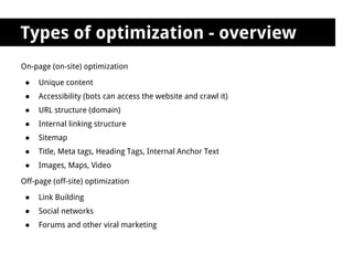 Types of optimization - overview
On-page (on-site) optimization

 ●   Unique content
 ●   Accessibility (bots can access the website and crawl it)
 ●   URL structure (domain)
 ●   Internal linking structure
 ●   Sitemap
 ●   Title, Meta tags, Heading Tags, Internal Anchor Text
 ●   Images, Maps, Video

Off-page (off-site) optimization

 ●   Link Building
 ●   Social networks
 ●   Forums and other viral marketing
 