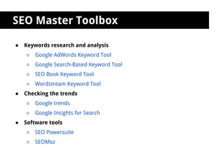 SEO Master Toolbox

●   Keywords research and analysis
    ○   Google AdWords Keyword Tool
    ○   Google Search-Based Keyword Tool
    ○   SEO Book Keyword Tool
    ○   Wordstream Keyword Tool
●   Checking the trends
    ○   Google trends
    ○   Google Insights for Search
●   Software tools
    ○   SEO Powersuite
    ○   SEOMoz
 
