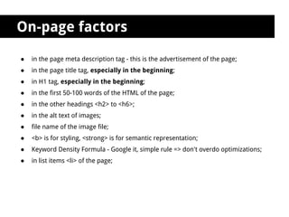 On-page factors

●   in the page meta description tag - this is the advertisement of the page;
●   in the page title tag, especially in the beginning;
●   in H1 tag, especially in the beginning;
●   in the first 50-100 words of the HTML of the page;
●   in the other headings <h2> to <h6>;
●   in the alt text of images;
●   file name of the image file;
●   <b> is for styling, <strong> is for semantic representation;
●   Keyword Density Formula - Google it, simple rule => don't overdo optimizations;
●   in list items <li> of the page;
 