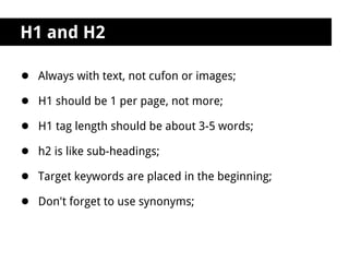 H1 and H2

● Always with text, not cufon or images;
● H1 should be 1 per page, not more;
● H1 tag length should be about 3-5 words;
● h2 is like sub-headings;
● Target keywords are placed in the beginning;
● Don't forget to use synonyms;
 