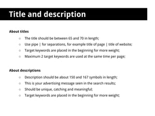Title and description

About titles
     ○   The title should be between 65 and 70 in length;
     ○   Use pipe | for separations, for example title of page | title of website;
     ○   Target keywords are placed in the beginning for more weight;
     ○   Maximum 2 target keywords are used at the same time per page;



About descriptions
     ○   Description should be about 150 and 167 symbols in length;
     ○   This is your advertising message seen in the search results;
     ○   Should be unique, catching and meaningful;
     ○   Target keywords are placed in the beginning for more weight;
 