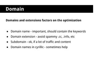 Domain

Domains and extensions factors on the optimization


● Domain name - important, should contain the keywords
● Domain extension - avoid spammy .cc, .info, etc
● Subdomain - ok, if a lot of traffic and content
● Domain names in cyrillic - sometimes help
 
