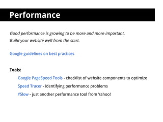 Performance

Good performance is growing to be more and more important.
Build your website well from the start.


Google guidelines on best practices


Tools:

    Google PageSpeed Tools - checklist of website components to optimize

    Speed Tracer - identifying performance problems

    YSlow - just another performance tool from Yahoo!
 
