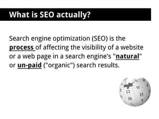 What is SEO actually?

Search engine optimization (SEO) is the
process of affecting the visibility of a website
or a web page in a search engine's "natural"
or un-paid ("organic") search results.
 