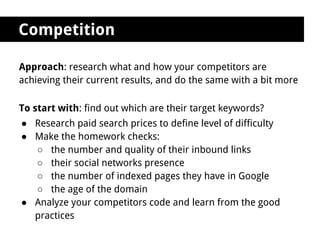 Competition

Approach: research what and how your competitors are
achieving their current results, and do the same with a bit more

To start with: find out which are their target keywords?
● Research paid search prices to define level of difficulty
● Make the homework checks:
  ○ the number and quality of their inbound links
  ○ their social networks presence
  ○ the number of indexed pages they have in Google
  ○ the age of the domain
● Analyze your competitors code and learn from the good
  practices
 