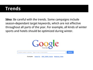 Trends

Idea: Be careful with the trends. Some campaigns include
season-dependant target keywords, which are not effective
throughout all parts of the year. For example, all kinds of winter
sports and hotels should be optimized during winter.
 