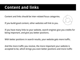 Content and links

Content and links should be inter-related focus categories.


If you build good content, other websites will link to you.


If you have many links to your website, search engines give you credits for
being important, and give you better positions.


With better positions in search results, your website gets more traffic.


And the more traffic you receive, the more important your website is
accepted to be, which brings you even better positions and more traffic
 